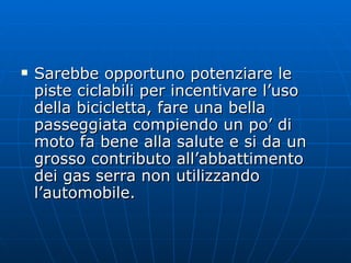 Sarebbe opportuno potenziare le piste ciclabili per incentivare l’uso della bicicletta, fare una bella passeggiata compiendo un po’ di moto fa bene alla salute e si da un grosso contributo all’abbattimento dei gas serra non utilizzando l’automobile. 
