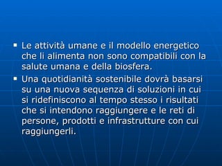 Le attività umane e il modello energetico che li alimenta non sono compatibili con la salute umana e della biosfera. Una quotidianità sostenibile dovrà basarsi su una nuova sequenza di soluzioni in cui si ridefiniscono al tempo stesso i risultati che si intendono raggiungere e le reti di persone, prodotti e infrastrutture con cui raggiungerli. 