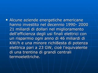 Alcune aziende energetiche americane hanno investito nel decennio 1990- 2000 21 miliardi di dollari nel miglioramento dell’efficienza degli usi finali elettrici con un risparmio ogni anno di 46 miliardi di KW/h e una minore richi8esta di potenza elettrica pari a 23 GW, cioè l’equivalente di una trentina di grandi centrali termoelettriche. 