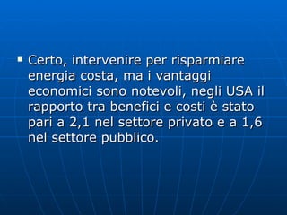 Certo, intervenire per risparmiare energia costa, ma i vantaggi economici sono notevoli, negli USA il rapporto tra benefici e costi è stato pari a 2,1 nel settore privato e a 1,6 nel settore pubblico. 