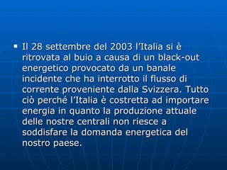 Il 28 settembre del 2003 l’Italia si è ritrovata al buio a causa di un black-out energetico provocato da un banale incidente che ha interrotto il flusso di corrente proveniente dalla Svizzera. Tutto ciò perché l’Italia è costretta ad importare energia in quanto la produzione attuale delle nostre centrali non riesce a soddisfare la domanda energetica del nostro paese. 
