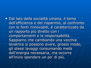 Dal lato della socialità umana, il tema dell’efficienza e del risparmio, al confronto con le fonti rinnovabili, è caratterizzato da un rapporto più diretto con i comportamenti e le responsabilità. Sappiamo che cambiando una vecchia lavatrice si possono avere, grosso modo, gli stessi lavaggi consumando metà dell’energia necessaria, ma occorre all’inizio spendere un po’ di più.  