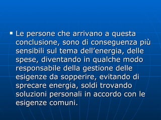 Le persone che arrivano a questa conclusione, sono di conseguenza più sensibili sul tema dell’energia, delle spese, diventando in qualche modo responsabile della gestione delle esigenze da sopperire, evitando di sprecare energia, soldi trovando soluzioni personali in accordo con le esigenze comuni. 