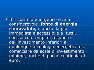Il risparmio energetico è una considerevole   fonte di energia rinnovabile,  è anche la più immediata e accessibile a  tutti, spesso con tempi di recupero dell'investimento inferiori a qualunque tecnologia energetica e a cominciare da scale di investimento minime, anche di poche centinaia di euro.  