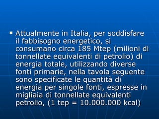 Attualmente in Italia, per soddisfare il fabbisogno energetico, si consumano circa 185 Mtep (milioni di tonnellate equivalenti di petrolio) di energia totale, utilizzando diverse fonti primarie, nella tavola seguente sono specificate le quantità di energia per singole fonti, espresse in migliaia di tonnellate equivalenti petrolio, (1 tep = 10.000.000 kcal) 