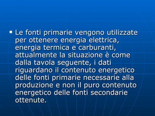 Le fonti primarie vengono utilizzate per ottenere energia elettrica, energia termica e carburanti, attualmente la situazione è come dalla tavola seguente, i dati riguardano il contenuto energetico delle fonti primarie necessarie alla produzione e non il puro contenuto energetico delle fonti secondarie ottenute. 