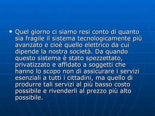Quel giorno ci siamo resi conto di quanto sia fragile il sistema tecnologicamente più avanzato e cioè quello elettrico da cui dipende la nostra società. Da quando questo sistema è stato spezzettato, privatizzato e affidato a soggetti che hanno lo scopo non di assicurare i servizi esenziali a tutti i cittadini, ma quello di produrre tali servizi al più basso costo possibile e rivenderli al prezzo più alto possibile. 