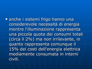 anche i sistemi frigo hanno una considerevole necessità di energia mentre l'illuminazione rappresenta una piccola quota dei consumi totali (circa il 2%) ma non irrilevante, in quanto rappresenta comunque il 15% dei costi dell'energia elettrica mediamente consumata in interni civili. 
