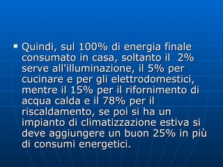 Quindi, sul 100% di energia finale consumato in casa, soltanto il  2% serve all'illuminazione, il 5% per cucinare e per gli elettrodomestici, mentre il 15% per il rifornimento di acqua calda e il 78% per il riscaldamento, se poi si ha un impianto di climatizzazione estiva si deve aggiungere un buon 25% in più di consumi energetici. 