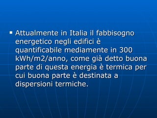 Attualmente in Italia il fabbisogno energetico negli edifici è quantificabile mediamente in 300 kWh/m2/anno, come già detto buona parte di questa energia è termica per cui buona parte è destinata a dispersioni termiche.  