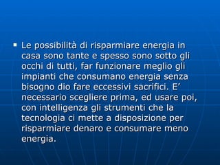 Le possibilità di risparmiare energia in casa sono tante e spesso sono sotto gli occhi di tutti, far funzionare meglio gli impianti che consumano energia senza bisogno dio fare eccessivi sacrifici. E’ necessario scegliere prima, ed usare poi, con intelligenza gli strumenti che la tecnologia ci mette a disposizione per risparmiare denaro e consumare meno energia. 