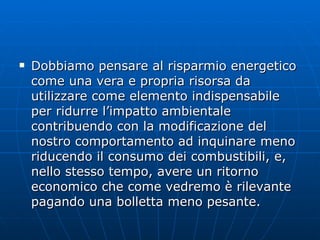 Dobbiamo pensare al risparmio energetico come una vera e propria risorsa da utilizzare come elemento indispensabile per ridurre l’impatto ambientale contribuendo con la modificazione del nostro comportamento ad inquinare meno riducendo il consumo dei combustibili, e, nello stesso tempo, avere un ritorno economico che come vedremo è rilevante pagando una bolletta meno pesante.  