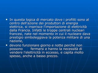 In questa logica di mercato dove i profitti sono al centro dell’azione dei produttori di energia elettrica, si inserisce l’importazione di elettricità dalla Francia. Infatti le troppe centrali nucleari francesi, nate nel momento in cui il nucleare dava prestigio simboleggiava la potenza militare di una nazione,  devono funzionare giorno e notte perché non possono  fermarsi e hanno la necessità di vendere l’elettricità in eccesso, e capita molto spesso, anche a basso prezzo. 
