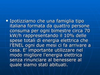 Ipotizziamo che una famiglia tipo italiana formata da quattro persone consuma per ogni bimestre circa 70 kW/h rappresentando il 10% delle spese totali di energia elettrica che l’ENEL ogni due mesi ci fa arrivare a casa. E’ importante utilizzare nel  modo migliore l’energia elettrica senza rinunciare al benessere al quale siamo stati abituati. 