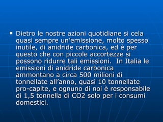 Dietro le nostre azioni quotidiane si cela quasi sempre un’emissione, molto spesso inutile, di anidride carbonica, ed è per questo che con piccole accortezze si possono ridurre tali emissioni.  In Italia le emissioni di anidride carbonica ammontano a circa 500 milioni di tonnellate all’anno, quasi 10 tonnellate pro-capite, e ognuno di noi è responsabile di 1,5 tonnella di CO2 solo per i consumi domestici. 