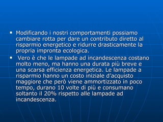 Modificando i nostri comportamenti possiamo cambiare rotta per dare un contributo diretto al risparmio energetico e ridurre drasticamente la propria impronta ecologica. Vero è che le lampade ad incandescenza costano molto meno, ma hanno una durata più breve e una scarsa efficienza energetica. Le lampade a risparmio hanno un costo iniziale d’acquisto maggiore che però viene ammortizzato in poco tempo, durano 10 volte di più e consumano soltanto il 20% rispetto alle lampade ad incandescenza. 