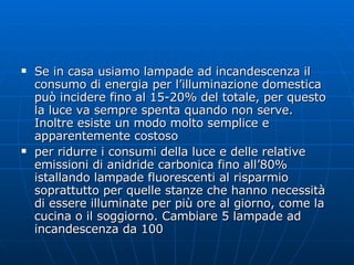 Se in casa usiamo lampade ad incandescenza il consumo di energia per l’illuminazione domestica può incidere fino al 15-20% del totale, per questo la luce va sempre spenta quando non serve. Inoltre esiste un modo molto semplice e apparentemente costoso per ridurre i consumi della luce e delle relative emissioni di anidride carbonica fino all’80% istallando lampade fluorescenti al risparmio soprattutto per quelle stanze che hanno necessità di essere illuminate per più ore al giorno, come la cucina o il soggiorno. Cambiare 5 lampade ad incandescenza da 100  