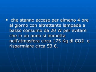 che stanno accese per almeno 4 ore al giorno con altrettante lampade a basso consumo da 20 W per evitare che in un anno si immetta nell’atmosfera circa 175 Kg di CO2  e risparmiare circa 53 €. 