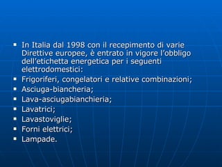 In Italia dal 1998 con il recepimento di varie Direttive europee, è entrato in vigore l’obbligo dell’etichetta energetica per i seguenti elettrodomestici: Frigoriferi, congelatori e relative combinazioni; Asciuga-biancheria; Lava-asciugabianchieria; Lavatrici; Lavastoviglie; Forni elettrici; Lampade. 