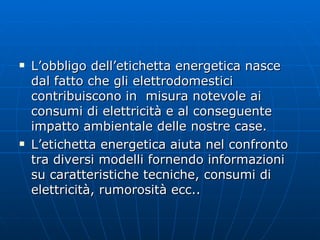 L’obbligo dell’etichetta energetica nasce dal fatto che gli elettrodomestici contribuiscono in  misura notevole ai consumi di elettricità e al conseguente impatto ambientale delle nostre case. L’etichetta energetica aiuta nel confronto tra diversi modelli fornendo informazioni su caratteristiche tecniche, consumi di elettricità, rumorosità ecc.. 