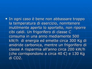 In ogni caso è bene non abbassare troppo la temperatura di esercizio, nonntenere inutilmente aperto lo sportello, non riporre cibi caldi. Un frigorifero di classe C consuma in una anno mediamente 500 kW/h  di energia ed emette circa 300 Kg di anidride carbonica, mentre un frigorifero di classe A risparmia all’anno circa 200 kW/h (che corrispondono a circa 40 €) e 130 Kg di CO2. 