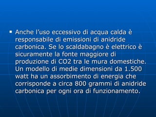 Anche l’uso eccessivo di acqua calda è responsabile di emissioni di anidride carbonica. Se lo scaldabagno è elettrico è sicuramente la fonte maggiore di produzione di CO2 tra le mura domestiche. Un modello di medie dimensioni da 1.500 watt ha un assorbimento di energia che corrisponde a circa 800 grammi di anidride carbonica per ogni ora di funzionamento. 