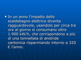 In un anno l’impatto dello scaldabagno elettrico diventa ragguardevole, usandolo per circa tre ore al giorno si consumano oltre 1.900 kW/h, che corrispondono a più di una tonnellata di anidride carbonica risparmiando intorno a 320 € l’anno. 