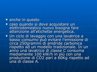 anche in questo  caso quando si deve acquistare un elettrodomestico nuovo bisogna fare attenzione all’etichette energetica. Un ciclo di lavaggio con una lavatrice a basso consumo può evitare l’emissione di circa 250grammi di anidride carbonica rispetto ad un modello tradizionale. In un anno una lavatrice di classe C consuma mediamente 100 kW/h in più con una produzione di CO2 pari a 60Kg rispetto ad una di classe A. 