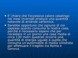 E’ chiaro che l’eccessivo calore casalingo nei mesi invernali produce una quantità notevole di anidride carbonica. Sarebbe opportuno che ognuno di noi sapesse quanto consuma la nostra casa, perché è necessario sapere che per riscaldare in un giorno una casa media di circa 130 metri quadrati occorre una quantità di energia uguale a quella che consuma un’automobile di media cilindrata per effettuare il tragitto tra Roma e Genova.  