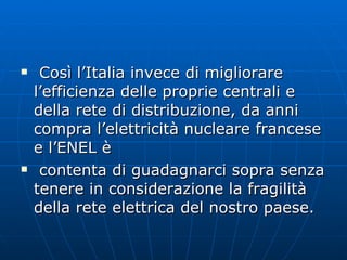 Così l’Italia invece di migliorare l’efficienza delle proprie centrali e della rete di distribuzione, da anni compra l’elettricità nucleare francese e l’ENEL è  contenta di guadagnarci sopra senza tenere in considerazione la fragilità della rete elettrica del nostro paese.  