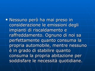 Nessuno però ha mai preso in considerazione le emissioni degli impianti di riscaldamento e raffreddamento. Ognuno di noi sa perfettamente quanto consuma la propria automobile, mentre nessuno è in grado di stabilire quanto consuma la propria abitazione per soddisfare le necessità quotidiane. 