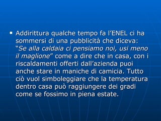 Addirittura qualche tempo fa l’ENEL ci ha sommersi di una pubblicità che diceva: “ Se alla caldaia ci pensiamo noi, usi meno il maglione ” come a dire che in casa, con i riscaldamenti offerti dall’azienda puoi anche stare in maniche di camicia. Tutto ciò vuol simboleggiare che la temperatura dentro casa può raggiungere dei gradi come se fossimo in piena estate. 
