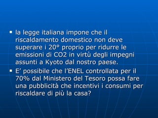 la legge italiana impone che il riscaldamento domestico non deve superare i 20° proprio per ridurre le emissioni di CO2 in virtù degli impegni assunti a Kyoto dal nostro paese. E’ possibile che l’ENEL controllata per il 70% dal Ministero del Tesoro possa fare una pubblicità che incentivi i consumi per riscaldare di più la casa? 