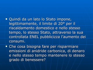 Quindi da un lato lo Stato impone, legittimamente, il limite di 20° per il riscaldamento domestico e nello stesso tempo, lo stesso Stato, attraverso la sua controllata ENEL pubblicizza l’aumento dei consumi. Che cosa bisogna fare per risparmiare emissioni di anidride carbonica, di denaro e nello stesso tempo mantenere lo stesso grado di benessere?  