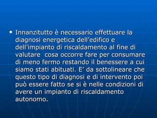 Innanzitutto è necessario effettuare la diagnosi energetica dell’edifico e dell’impianto di riscaldamento al fine di valutare  cosa occorre fare per consumare di meno fermo restando il benessere a cui siamo stati abituati. E’ da sottolineare che questo tipo di diagnosi e di intervento poi può essere fatto se si è nelle condizioni di avere un impianto di riscaldamento autonomo.  