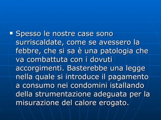Spesso le nostre case sono surriscaldate, come se avessero la febbre, che si sa è una patologia che va combattuta con i dovuti accorgimenti. Basterebbe una legge nella quale si introduce il pagamento a consumo nei condomini istallando della strumentazione adeguata per la misurazione del calore erogato. 