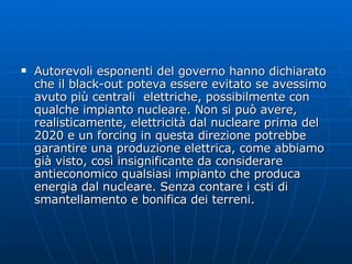 Autorevoli esponenti del governo hanno dichiarato che il black-out poteva essere evitato se avessimo avuto più centrali  elettriche, possibilmente con qualche impianto nucleare. Non si può avere, realisticamente, elettricità dal nucleare prima del 2020 e un forcing in questa direzione potrebbe garantire una produzione elettrica, come abbiamo già visto, così insignificante da considerare antieconomico qualsiasi impianto che produca energia dal nucleare. Senza contare i csti di smantellamento e bonifica dei terreni. 