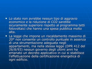 Lo stato non avrebbe nessun tipo di aggravio economico e la riduzione di CO2 sarebbe sicuramente superiore rispetto al programma tetti fotovoltaici che hanno una spesa pubblica molto alta. La legge che impone un riscaldamento massimo di 20° non consente un controllo puntuale in assenza di una strumentazione adeguata negli appartamenti, ma nella stessa legge (DPR 412 del 26/8/93) nessun governo degli ultimi anni ha emanato un decreto applicativo in cui si stabilisce l’effettuazione della certificazione energetica di ogni edificio.  