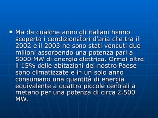 Ma da qualche anno gli italiani hanno scoperto i condizionatori d’aria che tra il 2002 e il 2003 ne sono stati venduti due milioni assorbendo una potenza pari a 5000 MW di energia elettrica. Ormai oltre il 15% delle abitazioni del nostro Paese sono climatizzate e in un solo anno consumano una quantità di energia equivalente a quattro piccole centrali a metano per una potenza di circa 2.500 MW.  
