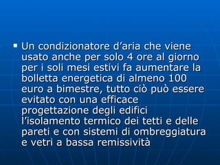 Un condizionatore d’aria che viene usato anche per solo 4 ore al giorno per i soli mesi estivi fa aumentare la bolletta energetica di almeno 100 euro a bimestre, tutto ciò può essere evitato con una efficace progettazione degli edifici l’isolamento termico dei tetti e delle pareti e con sistemi di ombreggiatura e vetri a bassa remissività  