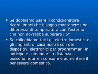 Se dobbiamo usare il condizionatore ricordiamoci che bisogna mantenere una differenza di temperatura con l’esterno che non dovrebbe superare i 6°. Se colleghiamo tutti gli elettrodomestici e gli impianti di casa nostra con dei dispositivi elettronici per programmarli in anticipo e comandarli a distanza si possono ridurre i consumi e aumentare il benessere domestico.  
