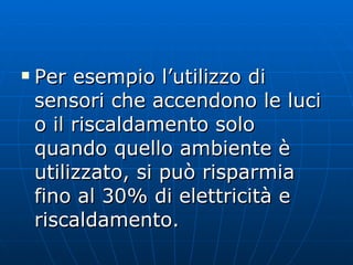 Per esempio l’utilizzo di sensori che accendono le luci o il riscaldamento solo quando quello ambiente è utilizzato, si può risparmia fino al 30% di elettricità e riscaldamento. 