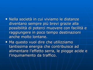 Nella società in cui viviamo le distanze diventano sempre più brevi grazie alla possibilità di poterci muovere con facilità e raggiungere in poco tempo destinazioni anche molto lontane. Ma questo vuol dire che utilizziamo tantissima energia che contribuisce ad alimentare l’effetto serra, le piogge acide e l’inquinamento da traffico.  
