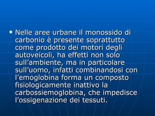 Nelle aree urbane il monossido di carbonio è presente soprattutto come prodotto dei motori degli autoveicoli, ha effetti non solo sull’ambiente, ma in particolare sull’uomo, infatti combinandosi con l’emoglobina forma un composto fisiologicamente inattivo la carbossiemoglobina, che impedisce l’ossigenazione dei tessuti. 