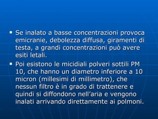 Se inalato a basse concentrazioni provoca emicranie, debolezza diffusa, giramenti di testa, a grandi concentrazioni può avere esiti letali. Poi esistono le micidiali polveri sottili PM 10, che hanno un diametro inferiore a 10 micron (millesimi di millimetro), che nessun filtro è in grado di trattenere e quindi si diffondono nell’aria e vengono inalati arrivando direttamente ai polmoni.  