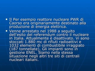 Il Per esempio reattore nucleare PWR di Caorso era originariamente destinato alla produzione di energia elettrica. Venne arrestato nel 1988 a seguito dell'esito del referendum contro il nucleare in Italia. Attualmente è disattivato. Vi sono stoccati 1.880 mc di rifiuti radioattivi e 1032 elementi di combustibile irraggiato (187 tonnellate). Gli impianti sono in gestione ENEL. Siamo nella stessa situazione negli altri tre siti di centrali nucleari italiani.  