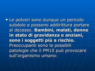 Le polveri sono dunque un pericolo subdolo e possono addirittura portare al decesso.  Bambini, malati, donne in stato di gravidanza e anziani, sono i soggetti più a rischio. Preoccupanti sono le possibili patologie che il PM10 può provocare sull'organismo umano:  