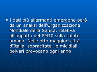 I dati più allarmanti emergono però da un analisi dell'Organizzazione Mondiale della Sanità, relativa all'impatto del PM10 sulla salute umana. Nelle otto maggiori città d'Italia, sopracitate, le micidiali polveri provocano ogni anno: 