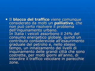 Il  blocco del traffico  viene comunque considerato da molti un  palliativo , che non può certo risolvere il problema dell'inquinamento urbano.  In Italia i veicoli assorbono il 24% del consumo energetico globale, quindi un contributo considerevole all’esaurimento graduale del petrolio e, nello stesso tempo, un innalzamento dei livelli di inquinamento delle grandi città che sono costrette, per molti giorni all’anno, di interdire il traffico veicolare in parecchie zone. 