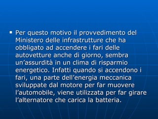 Per questo motivo il provvedimento del Ministero delle infrastrutture che ha obbligato ad accendere i fari delle autovetture anche di giorno, sembra un’assurdità in un clima di risparmio energetico. Infatti quando si accendono i fari, una parte dell’energia meccanica sviluppate dal motore per far muovere l’automobile, viene utilizzata per far girare l’alternatore che carica la batteria. 